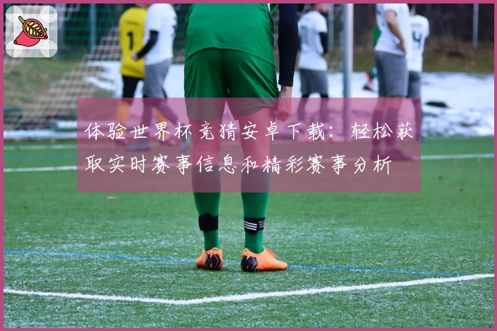 体验世界杯竞猜安卓下载：轻松获取实时赛事信息和精彩赛事分析