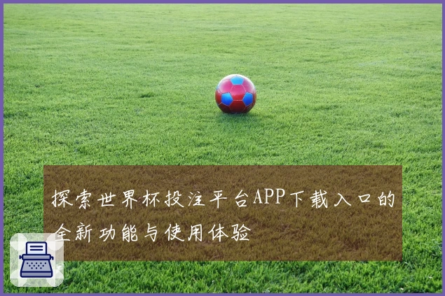 探索世界杯投注平台APP下载入口的全新功能与使用体验